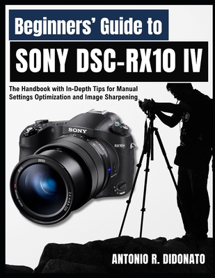 Beginners' Guide to Sony DSC-RX10 IV: The Handbook with In-Depth Tips for Manual Settings Optimization and Image Sharpening