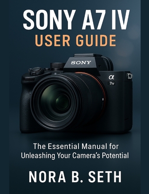 Sony A7 IV User Guide: The Essential Manual for Unleashing Your Camera's Potential
