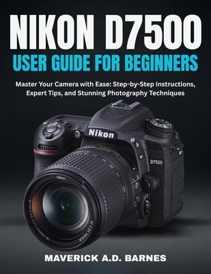 Nikon D7500 User Guide for Beginners: Master Your Camera with Ease: Step-by-Step Instructions, Expert Tips, and Stunning Photography Techniques