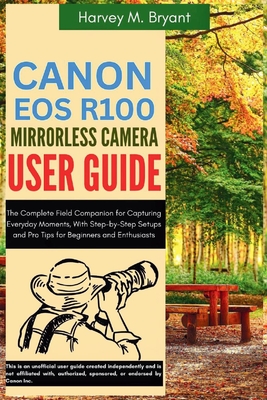 Canon EOS R100 Mirrorless Camera User Guide: The Complete Field Companion for Capturing Everyday Moments, With Step-by-Step Setups and Pro Tips for Be