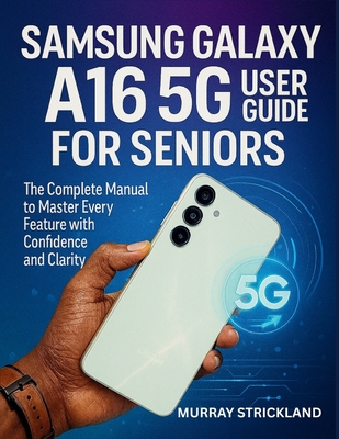 Samsung Galaxy A16 5G User Guide for Seniors: The Complete Manual to Master Every Feature with Confidence and Clarity