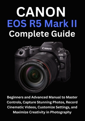 Canon EOS R5 Mark II Complete Guide: Beginners and Advanced Manual to Master Controls, Capture Stunning Photos, Record Cinematic Videos, Customize Set