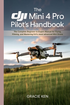 The DJI Mini 4 Pro Pilot's Handbook: The Complete Beginner- to -Expert Manual for Flying, Filming, and Mastering DJI's Most Advanced Mini Drone