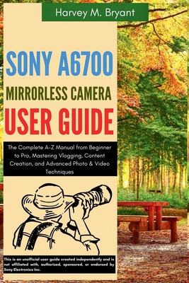 Sony A6700 Mirrorless Camera User Guide: The Complete A-Z Manual from Beginner to Pro, Mastering Vlogging, Content Creation, and Advanced Photo & Vide