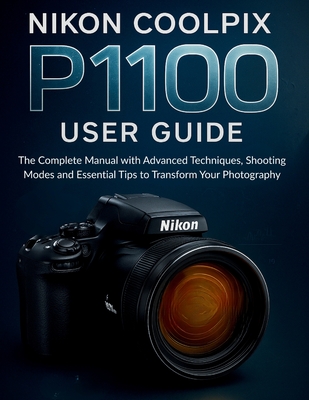 Nikon Coolpix P1100 User Guide: The Complete Manual with Advanced Techniques, Shooting Modes and Essential Tips to Transform Your Photography