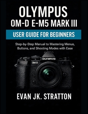 Olympus OM-D E-M5 Mark III User Guide for Beginners: Step-by-Step Manual to Mastering Menus, Buttons, and Shooting Modes with Ease