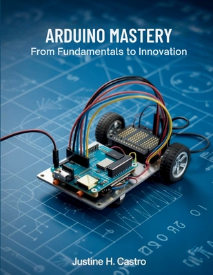 Arduino Mastery From Fundamentals to Innovation: A Comprehensive Guide to Building Intelligent Systems and Real-World Projects