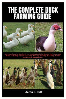 The Complete Duck Farming Guide: A Comprehensive Handbook for Farming Ducks for Meats, Eggs, Pets and More, Including Tips On Choosing, Housing, Feedi