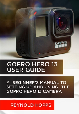 Gopro Hero 13 User Guide: A Beginner's Manual to Setting Up and Using the Gopro Hero 13 Camera