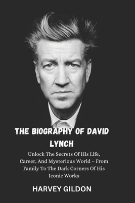 The Biography of David Lynch: Unlock The Secrets Of His Life, Career, And Mysterious World - From Family To The Dark Corners Of His Iconic Works