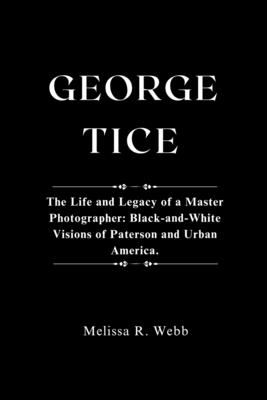 George Tice: The Life and Legacy of a Master Photographer: Black-and-White Visions of Paterson and Urban America
