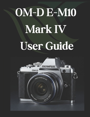 OM-D E-M10 Mark IV User Guide: From Beginner to Advanced Mastering the OM-D E-M10 Mark IV