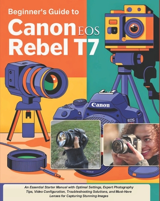Beginner's Guide to Canon EOS Rebel T7: An Essential Starter Manual with Optimal Settings, Expert Photography Tips, Video Configuration, Troubleshooti