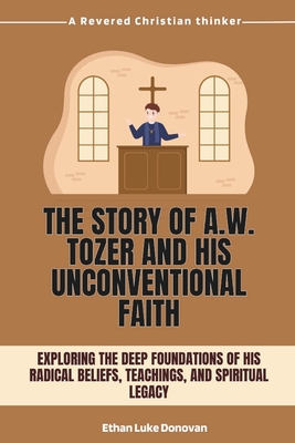 The Story of A.W. Tozer and His Unconventional Faith: Exploring the Deep Foundations of His Radical Beliefs, Teachings, and Spiritual Legacy