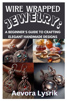 Wire Wrapped Jewelry: A Beginner's Guide to Crafting Elegant Handmade Designs: Step-By-Step Techniques, Creative Patterns, and Stunning DIY Projects f
