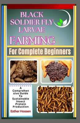 Black Soldier Fly Larvae Farming For Complete Beginners: A Comprehensive Guide To Sustainable Insect Protein Production