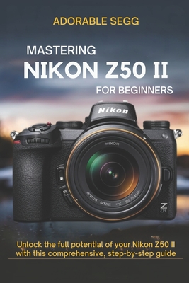 Mastering Nikon Z50 II For Beginners: Unlock the full potential of your Nikon Z50 II with this comprehensive, step-by-step guide