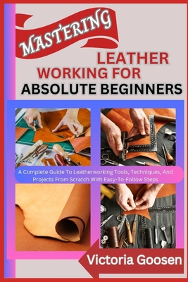 Mastering Leather Working for Absolute Beginners: A Complete Guide To Leatherworking Tools, Techniques, And Projects From Scratch With Easy-To-Follow