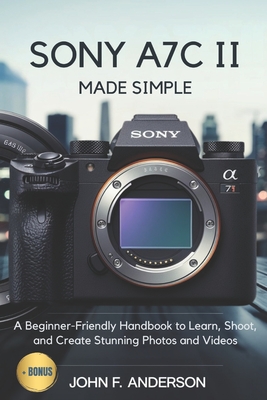 Sony A7C II Made Simple: A Beginner-Friendly Handbook to Learn, Shoot, and Create Stunning Photos and Videos