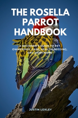 The Rosella Parrot Handbook: A Beginner's Guide to Pet Ownership, Care, Health, Feeding, and Many More