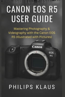 Canon EOS R5 User Guide: Mastering Photography & Videography with the Canon EOS R5 (Illustrated with Pictures)