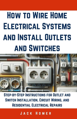 How to Wire Home Electrical Systems and Install Outlets and Switches: Step-by-Step Instructions for Outlet and Switch Installation, Circuit Wiring, an