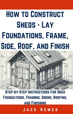 How to Construct Sheds, Lay Foundations, Frame, Side, Roof, and Finish: Step-by-Step Instructions for Shed Foundations, Framing, Siding, Roofing, and