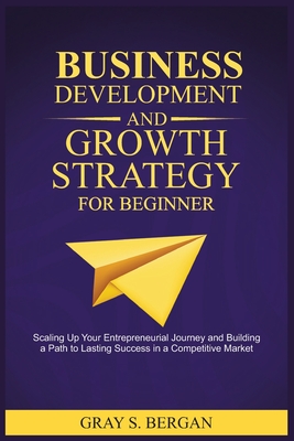 Business development and growth strategy for beginner: Scaling up your entrepreneurial Journey and building a path to lasting success in a competitive