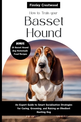 How To Train Your Basset Hound: An Expert Guide to Smart Socialization Strategies for Caring, Grooming, and Raising a confident Hunting dog
