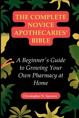 The Complete Novice Apothecaries' Bible: A Beginner's Guide to Growing Your Own Pharmacy at Home