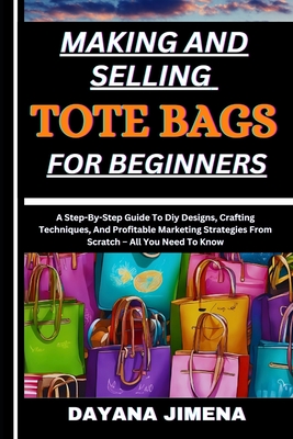 Making and Selling Tote Bags for Beginners: A Step-By-Step Guide To Diy Designs, Crafting Techniques, And Profitable Marketing Strategies From Scratch