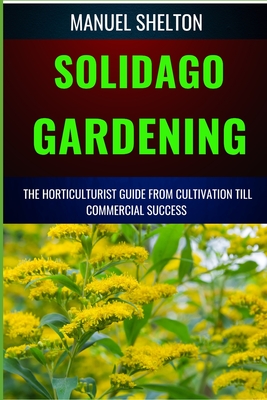 Solidago Gardening Horticulturists Guide from Cultivation Till Commercial Success: The Definitive Handbook For Cultivation, Management, Expert Strateg