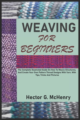 Weaving for Beginners: The Complete Illustrated Guide On How To Weave Structures, And Create Your Own Pattern Thread Designs With Yarn. With