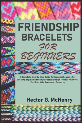 Friendship Bracelets for Beginners: A Complete Step By Step Guide To Essential Lessons For Creating Stylish Friendship Bracelet Design To Wear And Giv