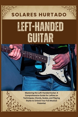 Left-Handed Guitar: Mastering the Left-Handed Guitar: A Comprehensive Guide for Lefties on Techniques, Chords, Scales, and Playing Styles
