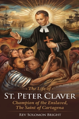 The Life of St.Peter Claver: Champion Of The Enslaved, The Saint Of Cartagena