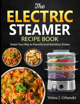 The Electric Steamer Recipe Book: Steam Your Way to Flavorful and Nutritious Dishes