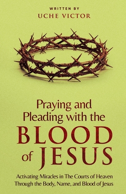 Praying and Pleading with the Blood of Jesus: Activating Miracles in The Courts of Heaven through the Body, Name, and Blood of Jesus