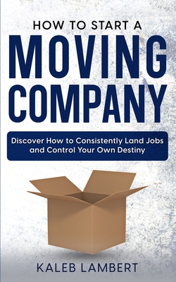 How to Start a Moving Company: Discover How to Consistently Land Jobs and Control Your Own Destiny