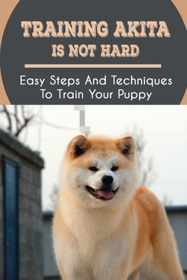 Training Akita Is Not Hard: Easy Steps And Techniques To Train Your Puppy: Akita Training Instructions