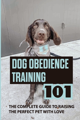 Dog Obedience Training 101: The Complete Guide To Raising The Perfect Pet With Love: How To Diy Obedience Train Your Dog