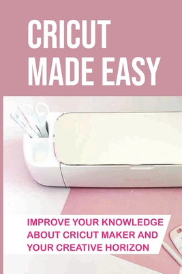 Cricut Made Easy: Improve Your Knowledge About Cricut Maker And Your Creative Horizon: Cricut Tutorials