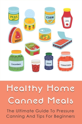 Healthy Home Canned Meals: The Ultimate Guide To Pressure Canning And Tips For Beginners: How To Pressure Can Your Food Safely
