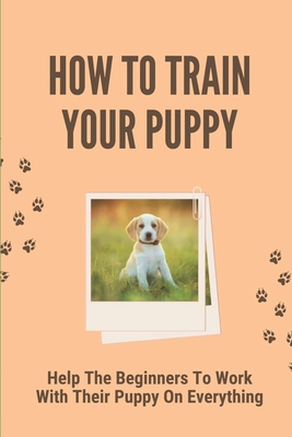 How To Train Your Puppy: Help The Beginners To Work With Their Puppy On Everything: Dog Training Guide For Beginners