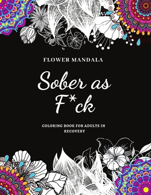 Flower Mandala Sober as F*ck Coloring Book for Adults in Recovery: Sobriety Coloring Book for Adults / A Sweary Sobriety and Recovery Coloring Book fo