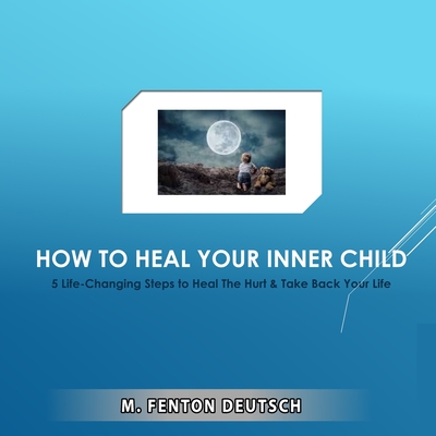 How to Heal Your Inner Child: 5 Life-Changing Steps to Heal The Hurt & Take Back Your Life