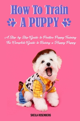How to Train a Puppy: A Step-by-Step Guide to Positive Puppy Training, The Complete Guide to Raising a Happy Puppy