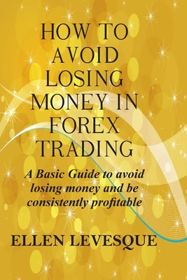 How to Avoid Losing Money in Forex Trading: A Basic Guide to Avoid Losing Money and Be Consistently Profitable