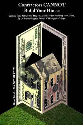 Contractors CANNOT Build Your House: How to Save Money and Stay on Schedule When Building Your Home, By Understanding the Process of Hiring an Archite
