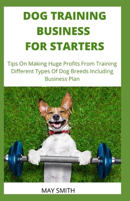 Dog Training Business for Starters: Tips On Making Huge Profits From Training Different Types Dog Breeds Including Business Plan